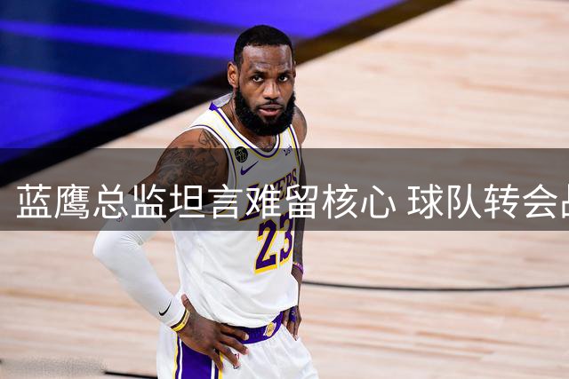 蓝鹰总监坦言难留核心 球队转会战略引热议